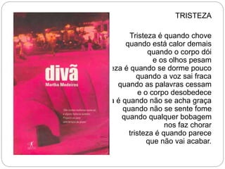 TRISTEZA
Tristeza é quando chove
quando está calor demais
quando o corpo dói
e os olhos pesam
tristeza é quando se dorme pouco
quando a voz sai fraca
quando as palavras cessam
e o corpo desobedece
tristeza é quando não se acha graça
quando não se sente fome
quando qualquer bobagem
nos faz chorar
tristeza é quando parece
que não vai acabar.
 