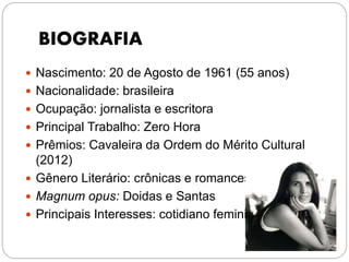 BIOGRAFIA
 Nascimento: 20 de Agosto de 1961 (55 anos)
 Nacionalidade: brasileira
 Ocupação: jornalista e escritora
 Principal Trabalho: Zero Hora
 Prêmios: Cavaleira da Ordem do Mérito Cultural
(2012)
 Gênero Literário: crônicas e romances
 Magnum opus: Doidas e Santas
 Principais Interesses: cotidiano feminino
 