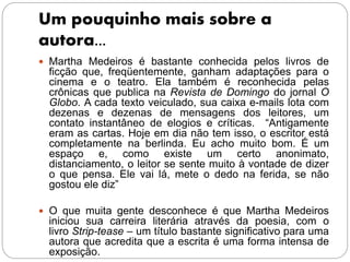 Um pouquinho mais sobre a
autora...
 Martha Medeiros é bastante conhecida pelos livros de
ficção que, freqüentemente, ganham adaptações para o
cinema e o teatro. Ela também é reconhecida pelas
crônicas que publica na Revista de Domingo do jornal O
Globo. A cada texto veiculado, sua caixa e-mails lota com
dezenas e dezenas de mensagens dos leitores, um
contato instantâneo de elogios e críticas. “Antigamente
eram as cartas. Hoje em dia não tem isso, o escritor está
completamente na berlinda. Eu acho muito bom. É um
espaço e, como existe um certo anonimato,
distanciamento, o leitor se sente muito à vontade de dizer
o que pensa. Ele vai lá, mete o dedo na ferida, se não
gostou ele diz”
 O que muita gente desconhece é que Martha Medeiros
iniciou sua carreira literária através da poesia, com o
livro Strip-tease – um título bastante significativo para uma
autora que acredita que a escrita é uma forma intensa de
exposição.
 