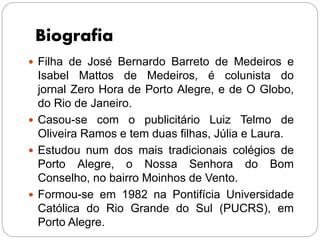 Biografia
 Filha de José Bernardo Barreto de Medeiros e
Isabel Mattos de Medeiros, é colunista do
jornal Zero Hora de Porto Alegre, e de O Globo,
do Rio de Janeiro.
 Casou-se com o publicitário Luiz Telmo de
Oliveira Ramos e tem duas filhas, Júlia e Laura.
 Estudou num dos mais tradicionais colégios de
Porto Alegre, o Nossa Senhora do Bom
Conselho, no bairro Moinhos de Vento.
 Formou-se em 1982 na Pontifícia Universidade
Católica do Rio Grande do Sul (PUCRS), em
Porto Alegre.
 