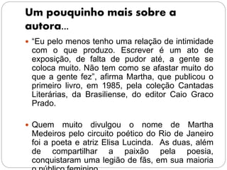 Um pouquinho mais sobre a
autora...
 “Eu pelo menos tenho uma relação de intimidade
com o que produzo. Escrever é um ato de
exposição, de falta de pudor até, a gente se
coloca muito. Não tem como se afastar muito do
que a gente fez”, afirma Martha, que publicou o
primeiro livro, em 1985, pela coleção Cantadas
Literárias, da Brasiliense, do editor Caio Graco
Prado.
 Quem muito divulgou o nome de Martha
Medeiros pelo circuito poético do Rio de Janeiro
foi a poeta e atriz Elisa Lucinda. As duas, além
de compartilhar a paixão pela poesia,
conquistaram uma legião de fãs, em sua maioria
 