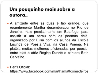 Um pouquinho mais sobre a
autora...
 A amizade entre as duas é tão grande, que
recentemente Martha desembarcou no Rio de
Janeiro, mais precisamente em Botafogo, para
assistir a um sarau com os poemas dela,
organizado por Elisa com os alunos da Escola
Lucinda de Poesia Viva, na Casa Poema. Na
platéia muitas mulheres aficionadas por poesia,
entre elas a atriz Regina Duarte e cantora Beth
Carvalho.
 Perfil Oficial:
https://www.facebook.com/marthamattosmedeiros
 