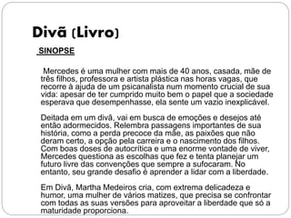Divã (Livro)
SINOPSE
Mercedes é uma mulher com mais de 40 anos, casada, mãe de
três filhos, professora e artista plástica nas horas vagas, que
recorre à ajuda de um psicanalista num momento crucial de sua
vida: apesar de ter cumprido muito bem o papel que a sociedade
esperava que desempenhasse, ela sente um vazio inexplicável.
Deitada em um divã, vai em busca de emoções e desejos até
então adormecidos. Relembra passagens importantes de sua
história, como a perda precoce da mãe, as paixões que não
deram certo, a opção pela carreira e o nascimento dos filhos.
Com boas doses de autocrítica e uma enorme vontade de viver,
Mercedes questiona as escolhas que fez e tenta planejar um
futuro livre das convenções que sempre a sufocaram. No
entanto, seu grande desafio é aprender a lidar com a liberdade.
Em Divã, Martha Medeiros cria, com extrema delicadeza e
humor, uma mulher de vários matizes, que precisa se confrontar
com todas as suas versões para aproveitar a liberdade que só a
maturidade proporciona.
 