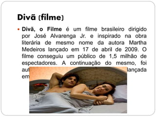 Divã (filme)
 Divã, o Filme é um filme brasileiro dirigido
por José Alvarenga Jr. e inspirado na obra
literária de mesmo nome da autora Martha
Medeiros lançado em 17 de abril de 2009. O
filme conseguiu um público de 1,5 milhão de
espectadores. A continuação do mesmo, foi
autorizada pela Ancine.A continuação foi lançada
em 2015 sob o título de Divã a 2
 