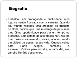 Biografia
 Trabalhou em propaganda e publicidade, mas
logo se sentiu frustrada com a carreira. Quando
seu marido recebeu uma proposta de trabalho
no Chile, decidiu que uma mudança de país seria
uma ótima oportunidade para dar um tempo na
profissão. Esta estada de oito meses no Chile, na
qual passou escrevendo poesia, acabou sendo
um divisor de águas na sua vida. Quando voltou
para Porto Alegre, começou a
escrever crônicas para jornal e, a partir daí, sua
carreira literária deslanchou.
 