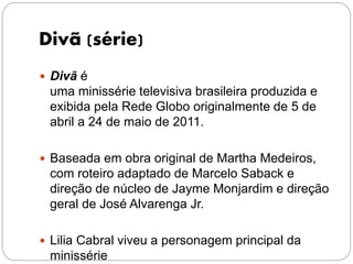 Divã (série)
 Divã é
uma minissérie televisiva brasileira produzida e
exibida pela Rede Globo originalmente de 5 de
abril a 24 de maio de 2011.
 Baseada em obra original de Martha Medeiros,
com roteiro adaptado de Marcelo Saback e
direção de núcleo de Jayme Monjardim e direção
geral de José Alvarenga Jr.
 Lilia Cabral viveu a personagem principal da
minissérie
 