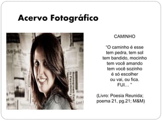 Acervo Fotográfico
CAMINHO
“O caminho é esse
tem pedra, tem sol
tem bandido, mocinho
tem você amando
tem você sozinho
é só escolher
ou vai, ou fica.
FUI… ”
(Livro: Poesia Reunida;
poema 21, pg.21; M&M)
 