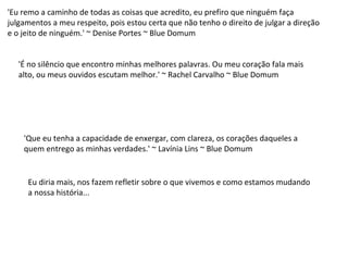 'Eu remo a caminho de todas as coisas que acredito, eu prefiro que ninguém faça
julgamentos a meu respeito, pois estou certa que não tenho o direito de julgar a direção
e o jeito de ninguém.' ~ Denise Portes ~ Blue Domum
'É no silêncio que encontro minhas melhores palavras. Ou meu coração fala mais
alto, ou meus ouvidos escutam melhor.' ~ Rachel Carvalho ~ Blue Domum
'Que eu tenha a capacidade de enxergar, com clareza, os corações daqueles a
quem entrego as minhas verdades.' ~ Lavínia Lins ~ Blue Domum
Eu diria mais, nos fazem refletir sobre o que vivemos e como estamos mudando
a nossa história...
 