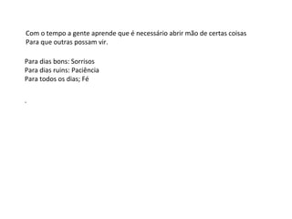 Com o tempo a gente aprende que é necessário abrir mão de certas coisas
Para que outras possam vir.
Para dias bons: Sorrisos
Para dias ruins: Paciência
Para todos os dias; Fé
.
 