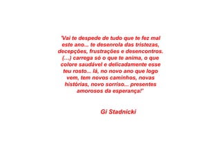 'Vai te despede de tudo que te fez mal
este ano... te desenrola das tristezas,
decepções, frustrações e desencontros.
(…) carrega só o que te anima, o que
colore saudável e delicadamente esse
teu rosto... lá, no novo ano que logo
vem, tem novos caminhos, novas
histórias, novo sorriso... presentes
amorosos da esperança!'
Gi Stadnicki
 