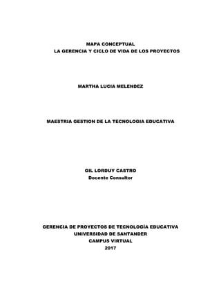 MAPA CONCEPTUAL
LA GERENCIA Y CICLO DE VIDA DE LOS PROYECTOS
MARTHA LUCIA MELENDEZ
MAESTRIA GESTION DE LA TECNOLOGIA EDUCATIVA
GIL LORDUY CASTRO
Docente Consultor
GERENCIA DE PROYECTOS DE TECNOLOGÍA EDUCATIVA
UNIVERSIDAD DE SANTANDER
CAMPUS VIRTUAL
2017
 