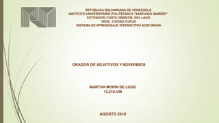 REPÚBLICA BOLIVARIANA DE VENEZUELA
INSTITUTO UNIVERSITARIO POLITÉCNICO “SANTIAGO MARIÑO”
EXTENSIÓN COSTA ORIENTAL DEL LAGO
SEDE. CIUDAD OJEDA
SISTEMA DE APRENDIZAJE INTERACTIVO ADISTANCIA
GRADOS DE ADJETIVOS YADVERBIOS
MARTHA MORIN DE LUGO
13,210,189
AGOSTO 2019
 