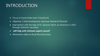 INTRODUCTION
 Focus on South India (near Trivandrum)
 Objective: 3 fold development (Spiritual, Mental & Physical)
 Intervention with the help of Dr. Spencer Hatch, an American in 1921
through extension secretary
 ‘self help with intimate expert council’
 Movement called as Rural Reconstruction
 