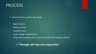 PROCESS
 Demonstration centers was setup
1. Night schools
2. Weekly market
3. Extension work
4. Guide village organizations
5. It had demonstration farms, prized animals, bee keeping centres
“Through self help and cooperation”
 