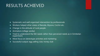 RESULTS ACHIEVED
 Systematic and well organized intervention by professionals
 Workers helped other states of Baroda, Mysore, Cochin etc.
 Change in the attitude of rural people
 Animators (village sevika)
 Tried to understand the felt needs rather than perceived needs as in Sriniketan
experiment.
 More focus on stereotype activities and marketing
 Successful output: egg selling club, honey club
 