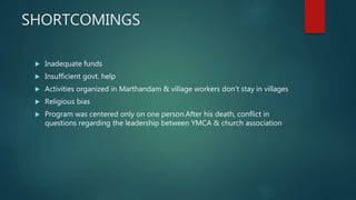 SHORTCOMINGS
 Inadequate funds
 Insufficient govt. help
 Activities organized in Marthandam & village workers don’t stay in villages
 Religious bias
 Program was centered only on one person.After his death, conflict in
questions regarding the leadership between YMCA & church association
 