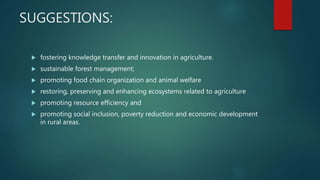 SUGGESTIONS:
 fostering knowledge transfer and innovation in agriculture.
 sustainable forest management;
 promoting food chain organization and animal welfare
 restoring, preserving and enhancing ecosystems related to agriculture
 promoting resource efficiency and
 promoting social inclusion, poverty reduction and economic development
in rural areas.
 