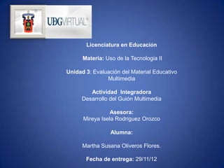 Licenciatura en Educación

      Materia: Uso de la Tecnología II

Unidad 3: Evaluación del Material Educativo
               Multimedia

         Actividad Integradora
      Desarrollo del Guión Multimedia

                 Asesora:
      Mireya Isela Rodríguez Orozco

                 Alumna:

      Martha Susana Oliveros Flores.

       Fecha de entrega: 29/11/12
 