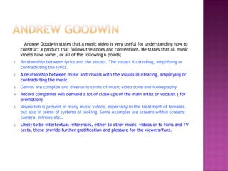 Andrew Goodwin states that a music video is very useful for understanding how to
     construct a product that follows the codes and conventions. He states that all music
     videos have some , or all of the following 6 points;
1.   Relationship between lyrics and the visuals. The visuals illustrating, amplifying or
     contradicting the lyrics.
2.   A relationship between music and visuals with the visuals illustrating, amplifying or
     contradicting the music.
3.   Genres are complex and diverse in terms of music video style and iconography
4.   Record companies will demand a lot of close-ups of the main artist or vocalist ( for
     promotion)
5.   Voyeurism is present in many music videos, especially in the treatment of females,
     but also in terms of systems of looking. Some examples are screens within screens,
     camera, mirrors etc…
6.   Likely to be intertextual references, either to other music videos or to films and TV
     texts, these provide further gratification and pleasure for the viewers/fans.
 