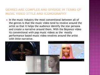    In the music industry the most conventional between all of
    the genres is that the music video tend to revolve around the
    artist so that it helps the audience identify the star persona
    and create a narrative around them. With the Beyonce video
    its conventional with pop music videos as the mostly
    performance based music video revolves around the artist
    with little narrative.
 