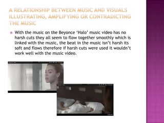    With the music on the Beyonce ‘Halo’ music video has no
    harsh cuts they all seem to flow together smoothly which is
    linked with the music, the beat in the music isn’t harsh its
    soft and flows therefore if harsh cuts were used it wouldn’t
    work well with the music video.
 