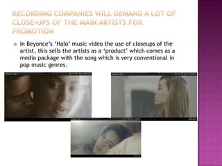    In Beyonce’s ‘Halo’ music video the use of closeups of the
    artist, this sells the artists as a ‘product’ which comes as a
    media package with the song which is very conventional in
    pop music genres.
 