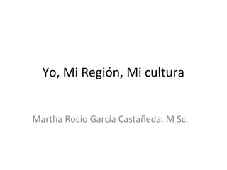 Yo, Mi Región, Mi cultura
Martha Rocío García Castañeda. M Sc.
 