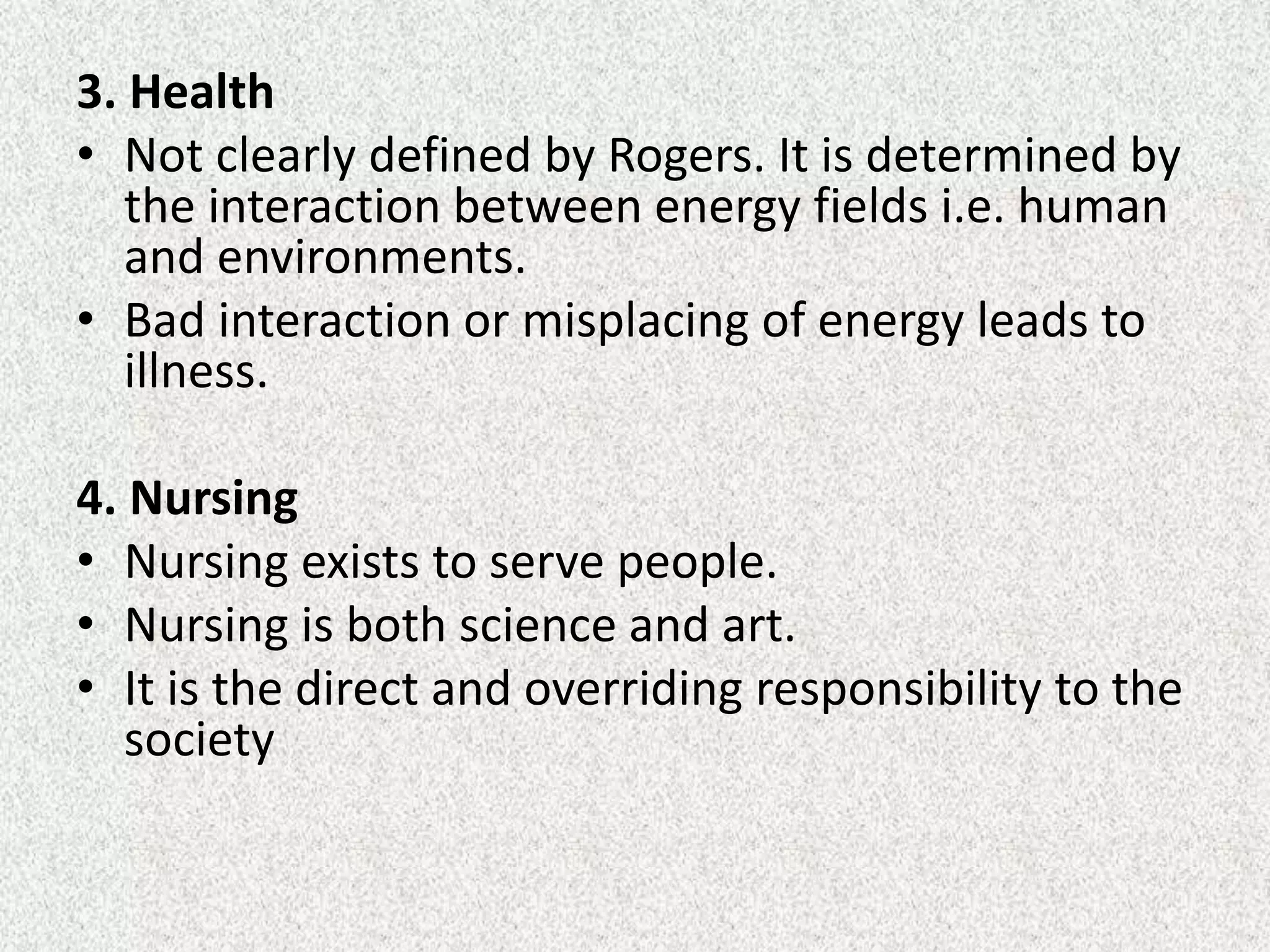 3. Health
• Not clearly defined by Rogers. It is determined by
the interaction between energy fields i.e. human
and environments.
• Bad interaction or misplacing of energy leads to
illness.
4. Nursing
• Nursing exists to serve people.
• Nursing is both science and art.
• It is the direct and overriding responsibility to the
society
 