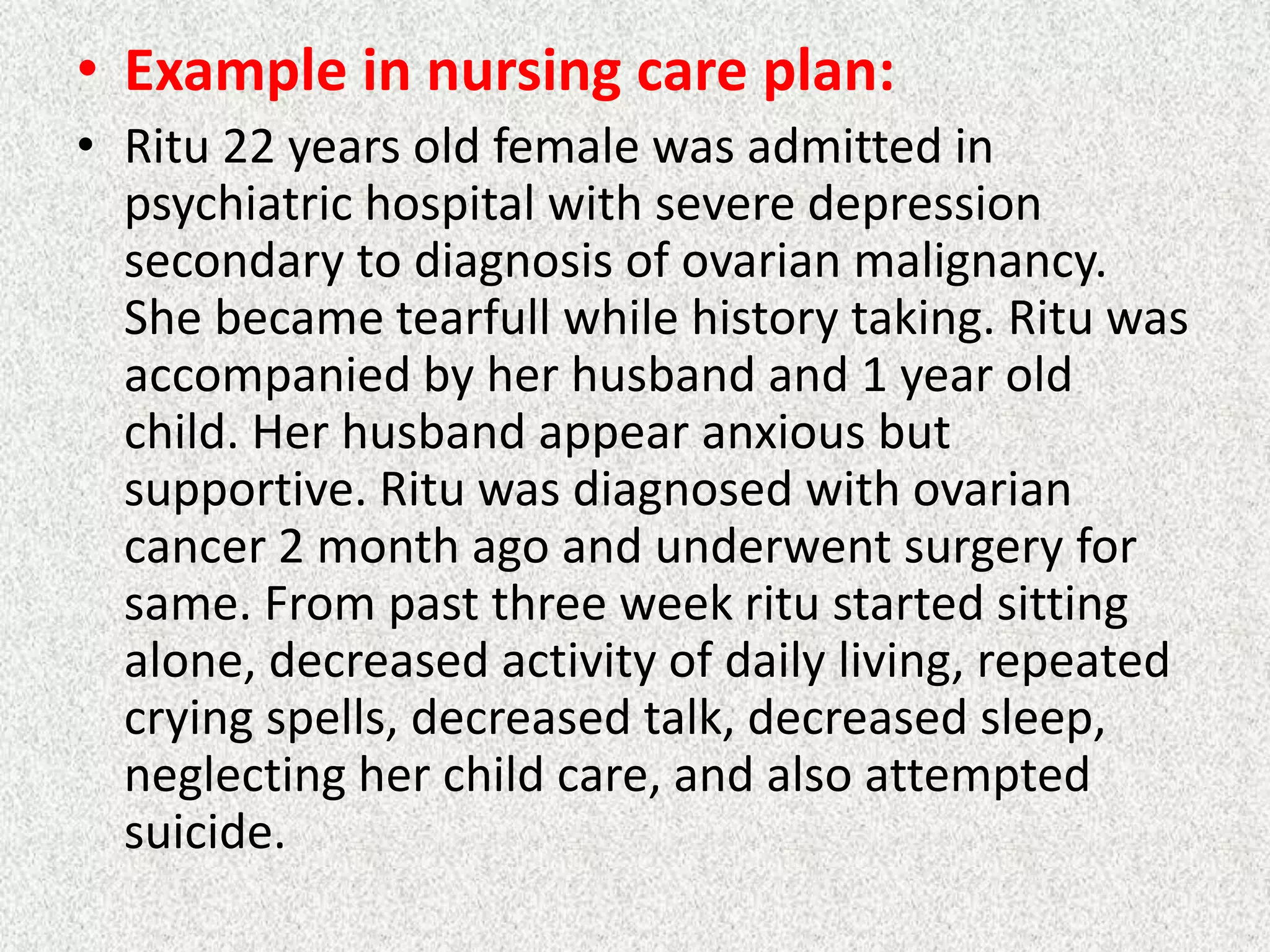 • Example in nursing care plan:
• Ritu 22 years old female was admitted in
psychiatric hospital with severe depression
secondary to diagnosis of ovarian malignancy.
She became tearfull while history taking. Ritu was
accompanied by her husband and 1 year old
child. Her husband appear anxious but
supportive. Ritu was diagnosed with ovarian
cancer 2 month ago and underwent surgery for
same. From past three week ritu started sitting
alone, decreased activity of daily living, repeated
crying spells, decreased talk, decreased sleep,
neglecting her child care, and also attempted
suicide.
 