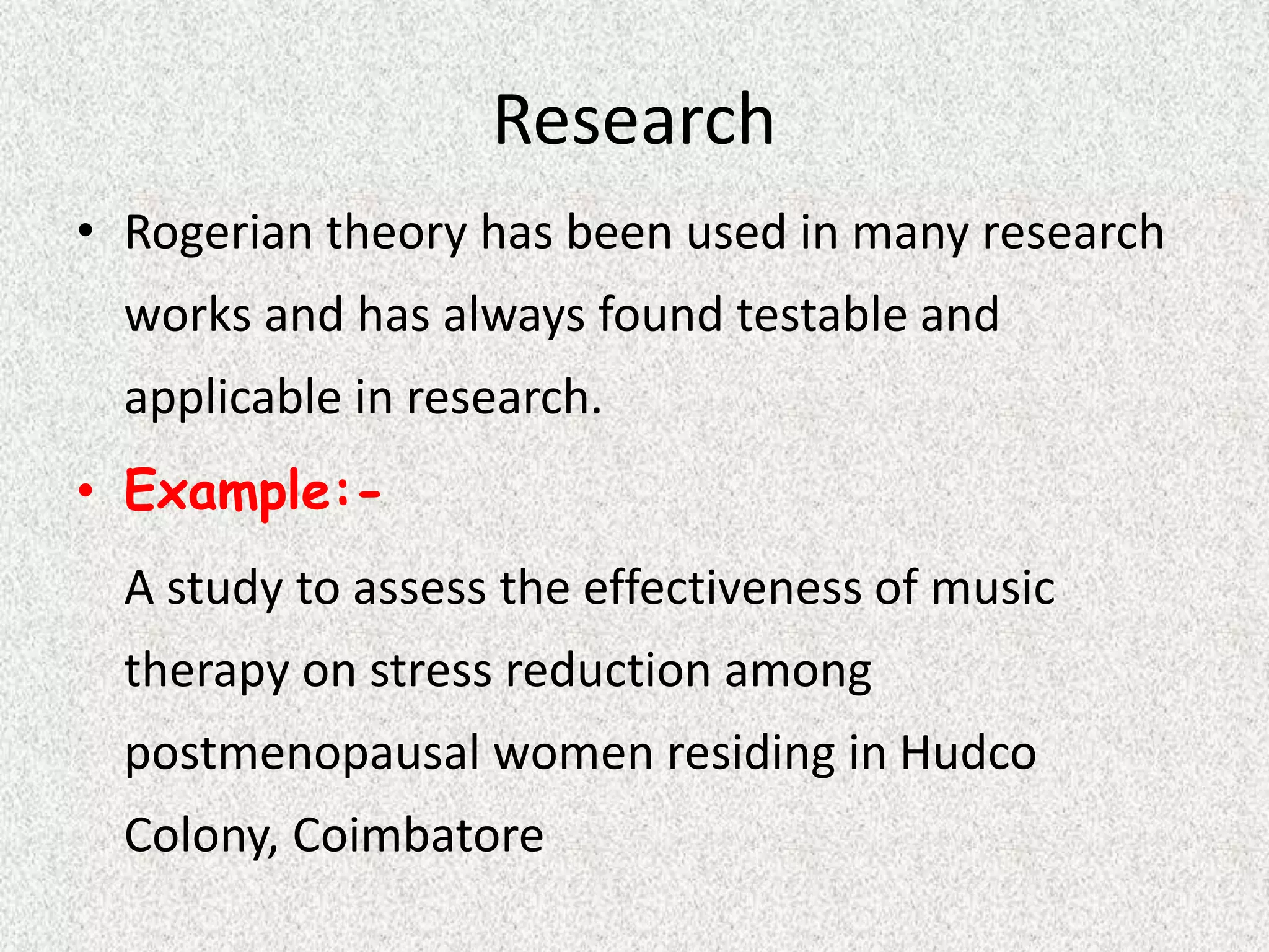 Research
• Rogerian theory has been used in many research
works and has always found testable and
applicable in research.
• Example:-
A study to assess the effectiveness of music
therapy on stress reduction among
postmenopausal women residing in Hudco
Colony, Coimbatore
 