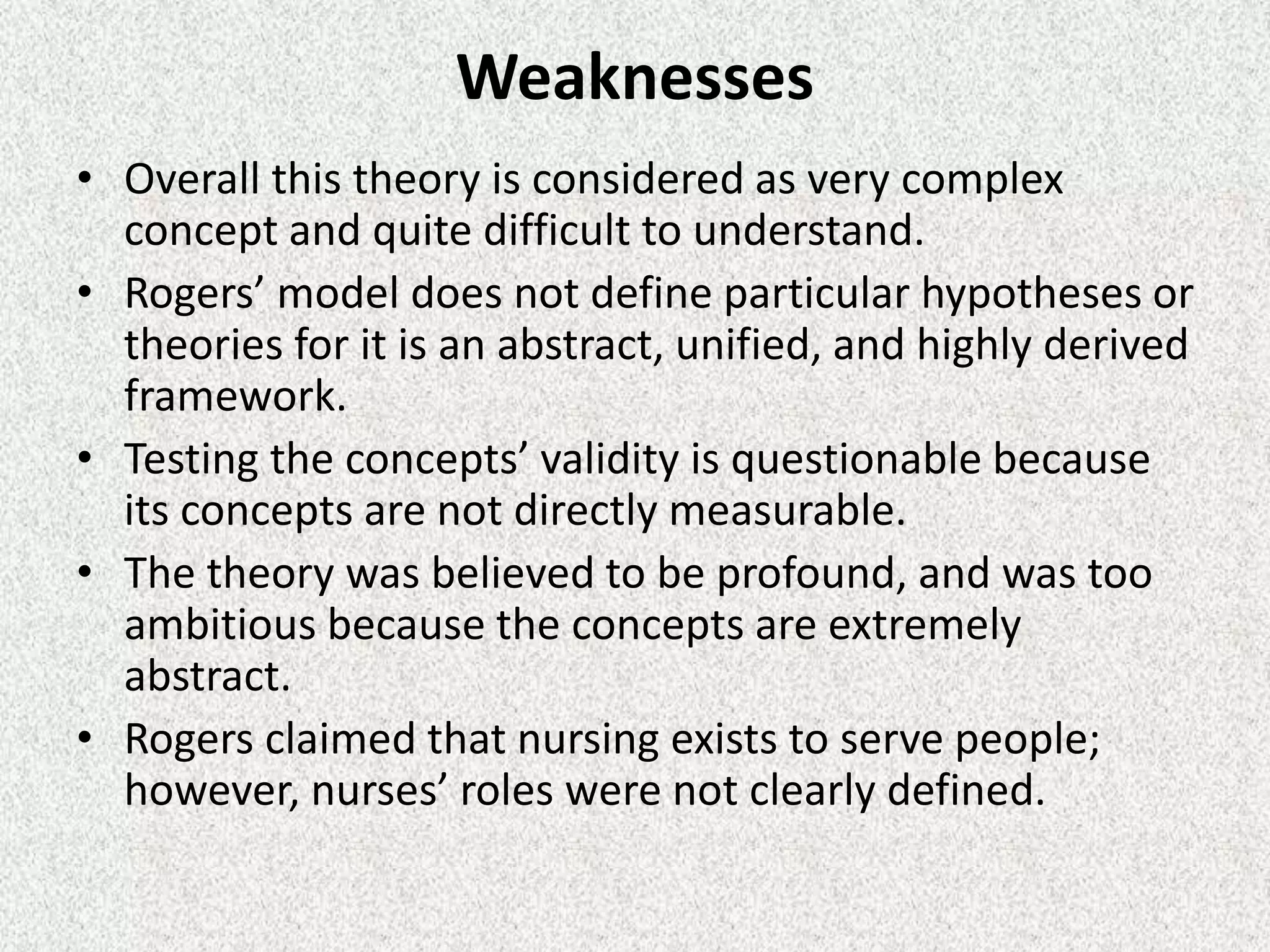 Weaknesses
• Overall this theory is considered as very complex
concept and quite difficult to understand.
• Rogers’ model does not define particular hypotheses or
theories for it is an abstract, unified, and highly derived
framework.
• Testing the concepts’ validity is questionable because
its concepts are not directly measurable.
• The theory was believed to be profound, and was too
ambitious because the concepts are extremely
abstract.
• Rogers claimed that nursing exists to serve people;
however, nurses’ roles were not clearly defined.
 