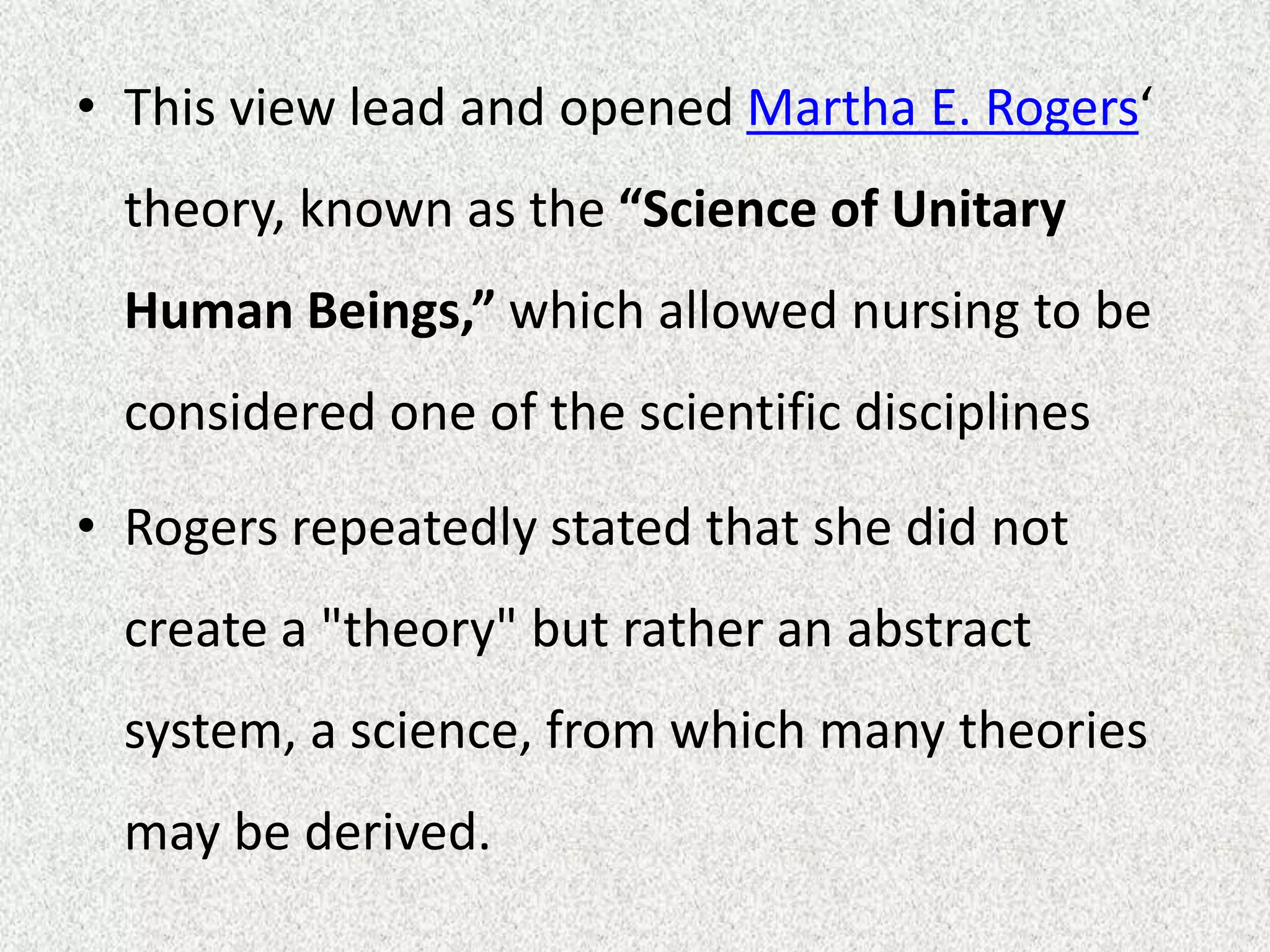• This view lead and opened Martha E. Rogers‘
theory, known as the “Science of Unitary
Human Beings,” which allowed nursing to be
considered one of the scientific disciplines
• Rogers repeatedly stated that she did not
create a "theory" but rather an abstract
system, a science, from which many theories
may be derived.
 