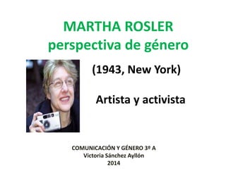MARTHA ROSLER
perspectiva de género
(1943, New York)
Artista y activista
COMUNICACIÓN Y GÉNERO 3º A
Victoria Sánchez Ayllón
2014
 