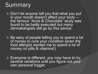Summary
   Don’t let anyone tell you that what you put
    in your mouth doesn’t affect your body –
    the famous “Acne & Chocolate” study was
    found to be badly executed but many
    dermatologists still go by this advice.

   Be wary of people telling you to spend a lot
    of money to cure your condition (even the
    food allergist wanted me to spend a lot of
    money on pills & vitamins!)

   Everyone is different, you may have to try
    several variations until you figure out your
    own personal trigger.
 