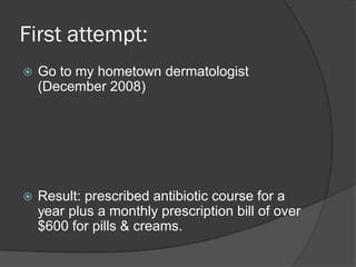 First attempt:
   Go to my hometown dermatologist
    (December 2008)




   Result: prescribed antibiotic course for a
    year plus a monthly prescription bill of over
    $600 for pills & creams.
 