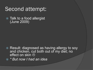 Second attempt:
   Talk to a food allergist
    (June 2009)




   Result: diagnosed as having allergy to soy
    and chicken, cut both out of my diet; no
    effect on skin 
   * But now I had an idea
 