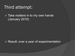 Third attempt:
   Take matters in to my own hands
    (January 2010)




   Result: over a year of experimentation
 