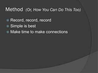 Method (Or, How You Can Do This Too)
 Record, record, record
 Simple is best
 Make time to make connections
 