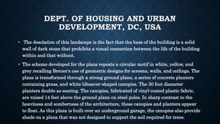 DEPT. OF HOUSING AND URBAN
DEVELOPMENT, DC, USA
• The desolation of this landscape is the fact that the base of the building is a solid
wall of dark stone that prohibits a visual connection between the life of the building
within and that without.
• The scheme developed for the plaza repeats a circular motif in white, yellow, and
grey recalling Breuer's use of geometric designs for screens, walls, and ceilings. The
plaza is transformed through a strong ground plane, a series of concrete planters
containing grass, and white lifesaver-shaped canopies. The 30 foot diameter
planters double as seating. The canopies, fabricated of vinyl-coated plastic fabric,
are raised 14 feet above the ground plane on steel poles. In sharp contrast to the
heaviness and somberness of the architecture, these canopies and planters appear
to float. As this plaza is built over an underground garage, the canopies also provide
shade on a plaza that was not designed to support the soil required for trees.
 