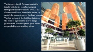 The twenty–fourth floor contrasts the
jungle with large, colorful, hanging
transparencies of deciduous trees. This
abstract deciduous forest is balanced by
potted deciduous trees on the floor below.
The top atrium of the building takes on
the form of a geometric indoor hedge
garden with blue and green glass boxes
suspended from the ceiling above.
 