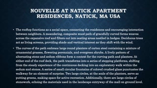 NOUVELLE AT NATICK APARTMENT
RESIDENCES, NATICK, MA USA
• The rooftop functions as a social space, connecting the residences and encouraging interaction
between neighbors. A meandering, composite wood path of gracefully curved forms weaves
across the expansive roof and filters out into seating areas nestled in hedges. Deciduous trees
act as living screens, providing shade and vertical interest as they shift with the wind.
• The curves of the path embrace large round planters of corten steel containing a mixture of
ornamental grasses, flowering perennials, and evergreen shrubs. A lively pattern of
alternating stone and sedum ribbons form a context for the curving path and planters. At
either end of the roof deck, the path transforms into a series of stepping platforms, shifting
from the steady experience of the continuous decking into an exploratory walk within the
sedum and stones. A series of small circular fountains of colored crushed glass punctuates the
walkway for an element of surprise. Two large circles, at the scale of the planters, serve as
putting greens, making space for active recreation. Additionally, there are large circles of
stonework, echoing the materials used in the landscape entryway of the mall on ground level.
 