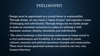 • Design must be appreciated as a crucial factor in sustainability.
Through design, we can create a “sense of place” and engender a sense
of belonging and individuality. Through design can we enable people
to make an emotional connection to a place by imbuing it with
character, memory, identity, orientation and individuality.
• The urban landscape is fast becoming understood as being crucial to
a city’s performance and liveability. It is also shaped by social,
cultural, economic and political operations of people and communities.
These more human-generated systems are rooted in our own, very
human behaviour.
PHILOSOPHY
 