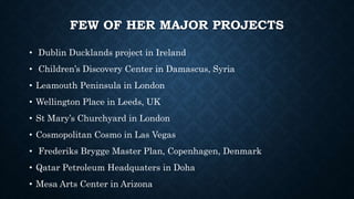 FEW OF HER MAJOR PROJECTS
• Dublin Ducklands project in Ireland
• Children’s Discovery Center in Damascus, Syria
• Leamouth Peninsula in London
• Wellington Place in Leeds, UK
• St Mary’s Churchyard in London
• Cosmopolitan Cosmo in Las Vegas
• Frederiks Brygge Master Plan, Copenhagen, Denmark
• Qatar Petroleum Headquaters in Doha
• Mesa Arts Center in Arizona
 