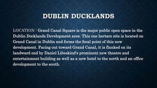 DUBLIN DUCKLANDS
LOCATION : Grand Canal Square is the major public open space in the
Dublin Docklands Development area. This one hectare site is located on
Grand Canal in Dublin and forms the focal point of this new
development. Facing out toward Grand Canal, it is flanked on its
landward end by Daniel Libeskind's prominent new theatre and
entertainment building as well as a new hotel to the north and an office
development to the south.
 
