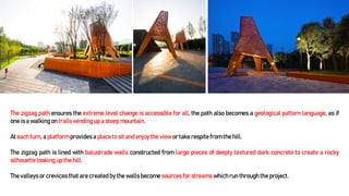 The zigzag path ensures the extreme level change is accessible for all, the path also becomes a geological pattern language, as if
one is a walking on trails winding up a steep mountain.
At each turn, a platform provides a place to sitand enjoy the view or take respite from the hill.
The zigzag path is lined with balustrade walls constructed from large pieces of deeply textured dark concrete to create a rocky
silhouettelooking up the hill.
The valleys or crevicesthat are created by the wallsbecome sources for streams which run through the project.
 