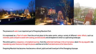 The presence of water is an important part of Fengming Mountain Park
It is expressed as a 'flow' of water from the arrival plaza to the sales centre, using a variety of different water effects, such as:
channels,pools and jets to assistwith cooling, provide sounds and atmosphere to what is a captivatinglandscape.
This entire park is a sequence, a triumphant journey, from the patterned markings in the arrival plaza; down the zig zag path; into
meandering water features; through the plazas and then on to the final destinationat the SalesCentre.
Fengming Mountain has become a has become a vibrant, joyful and well loved part of the Chongqing cityscape.
 