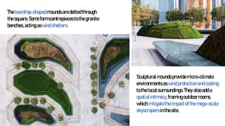 Theteardrop-shapedmoundsaredottedthrough
thesquare.Someformcentrepiecestothegranite
benches, actingaswindshelters.
Sculpturalmoundsprovidemicro-climate
environmentsaswindprotectionandcooling
tothelocalsurroundings.Theyalsoadda
spatialintimacy,framingoutdoorrooms,
whichmitigatetheimpactofthemega-scale
skyscrapersinthesite.
 