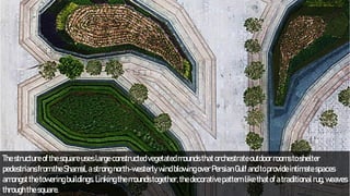 Thestructureofthesquareuseslargeconstructedvegetatedmoundsthatorchestrateoutdoorroomstoshelter
pedestriansfromtheShamal,astrongnorth-westerlywindblowingoverPersianGulfandtoprovideintimatespaces
amongstthetoweringbuildings.Linkingthemoundstogether,thedecorativepatternlikethatofatraditionalrug,weaves
throughthesquare.
 