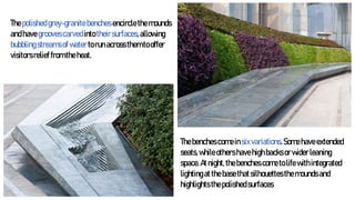 Thepolishedgrey-granitebenches encirclethemounds
andhavegroovescarvedintotheirsurfaces,allowing
bubblingstreamsofwatertorunacrossthemtooffer
visitorsrelieffromtheheat.
Thebenches comeinsixvariations.Somehaveextended
seats,whileothershavehighbacksorwiderleaning
space.Atnight,thebenches cometolifewithintegrated
lightingatthebasethatsilhouettesthemoundsand
highlightsthepolishedsurfaces
 