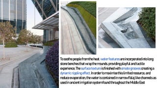 Tosoothepeoplefromtheheat,waterfeaturesareincorporatedintolong
stonebenchesthatwrapthemounds,providingplayfulandtactile
experience.Thesurfacetextureisfinishedwithornategroovescreatinga
dynamicripplingeffect.Inordertomaximisethislimitedresource,and
reduceevaporation,thewateriscontainedinnarrowFalajlikechannelsas
usedinancientirrigationsystemfoundthroughouttheMiddleEast
 